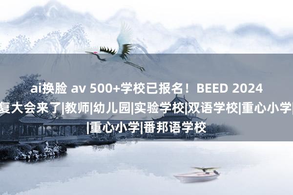 ai换脸 av 500+学校已报名！BEED 2024亚洲学校修复大会来了|教师|幼儿园|实验学校|双语学校|重心小学|番邦语学校