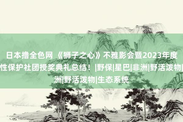 日本撸全色网 《狮子之心》不雅影会暨2023年度生物千般性保护社团授奖典礼总结！|野保|星巴|非洲|野活泼物|生态系统