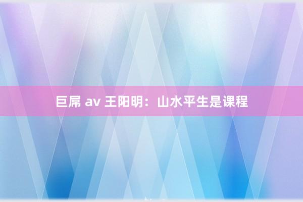 巨屌 av 王阳明：山水平生是课程