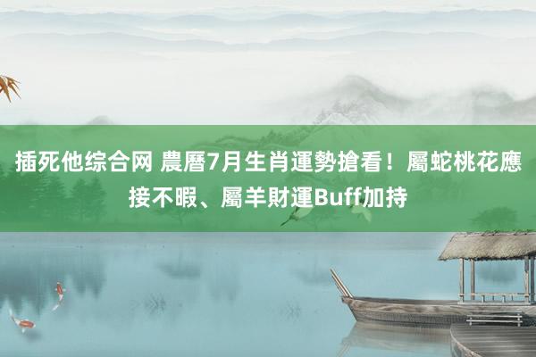 插死他综合网 農曆7月生肖運勢搶看！屬蛇桃花應接不暇、屬羊財運Buff加持