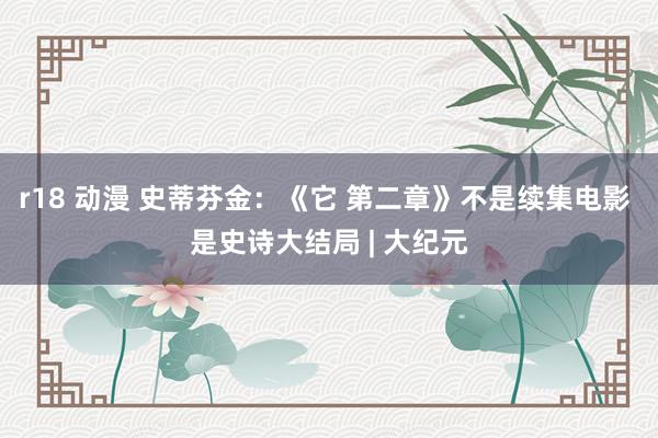 r18 动漫 史蒂芬金：《它 第二章》不是续集电影 是史诗大结局 | 大纪元