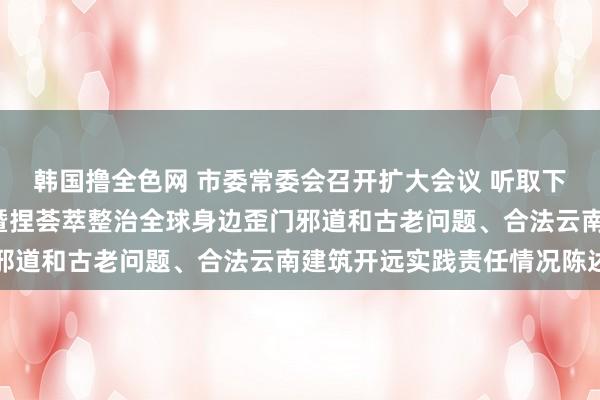 韩国撸全色网 市委常委会召开扩大会议 听取下级“一霸手”述责述廉暨捏荟萃整治全球身边歪门邪道和古老问题、合法云南建筑开远实践责任情况陈述