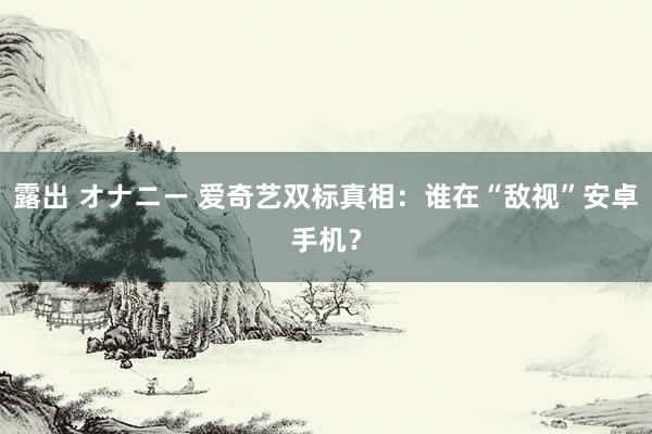 露出 オナニー 爱奇艺双标真相：谁在“敌视”安卓手机？